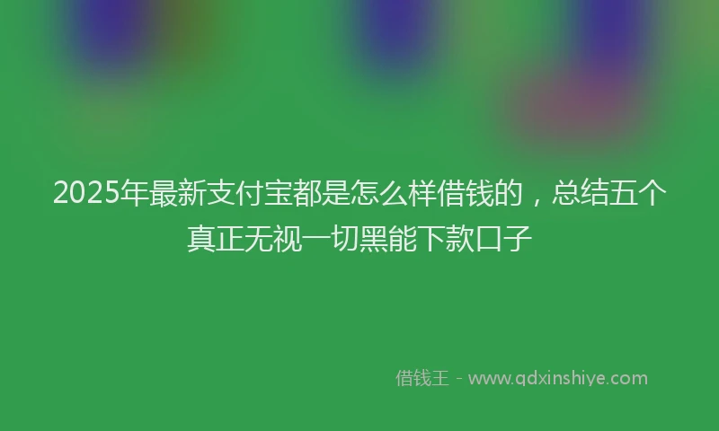 2025年最新支付宝都是怎么样借钱的，总结五个真正无视一切黑能下款口子