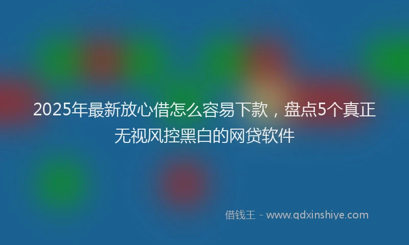 2025年最新放心借怎么容易下款，盘点5个真正无视风控黑白的网贷软件