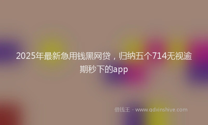 2025年最新急用钱黑网贷，归纳五个714无视逾期秒下的app