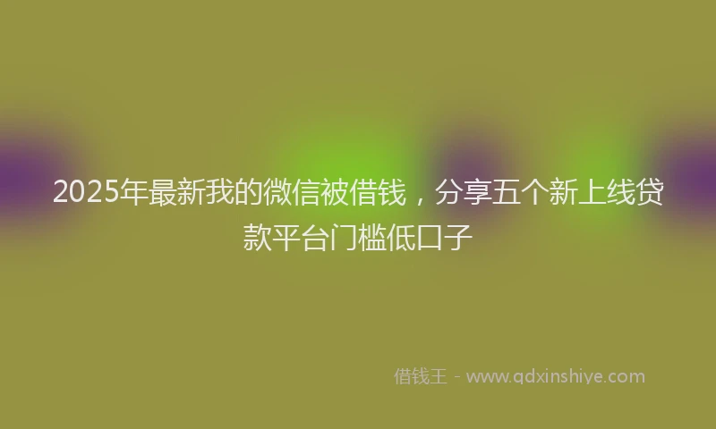 2025年最新我的微信被借钱，分享五个新上线贷款平台门槛低口子