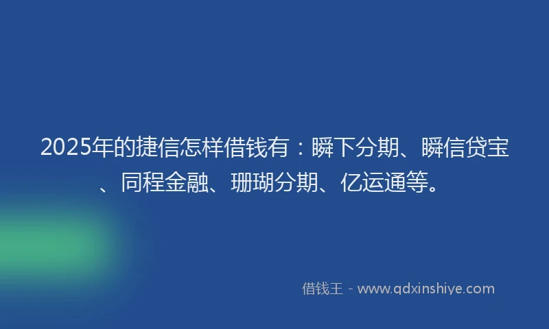 2025年的捷信怎样借钱有：瞬下分期、瞬信贷宝、同程金融、珊瑚分期、亿运通等。