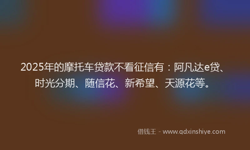 2025年的摩托车贷款不看征信有：阿凡达e贷、时光分期、随信花、新希望、天源花等。