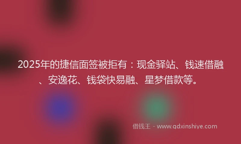 2025年的捷信面签被拒有：现金驿站、钱速借融、安逸花、钱袋快易融、星梦借款等。