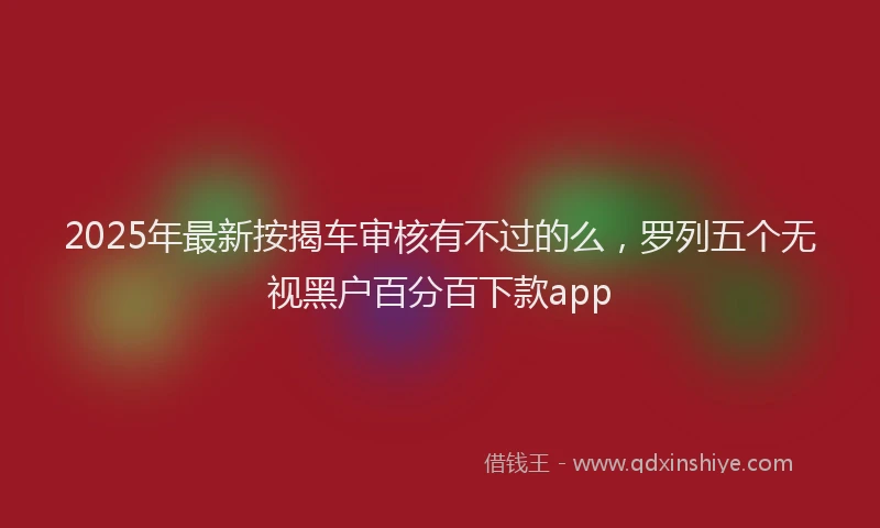 2025年最新按揭车审核有不过的么，罗列五个无视黑户百分百下款app