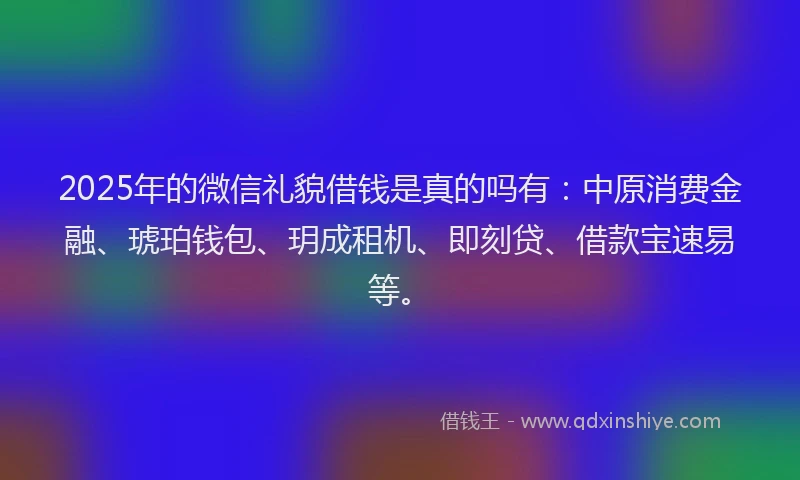 2025年的微信礼貌借钱是真的吗有：中原消费金融、琥珀钱包、玥成租机、即刻贷、借款宝速易等。