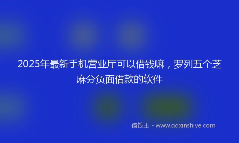 2025年最新手机营业厅可以借钱嘛，罗列五个芝麻分负面借款的软件