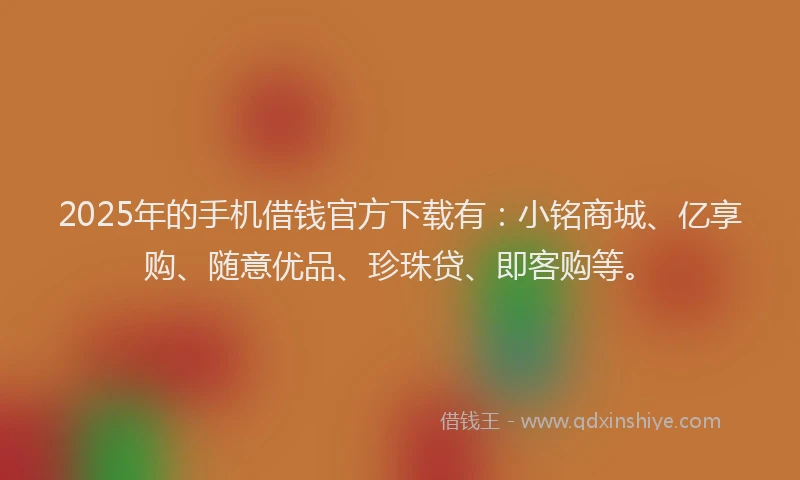 2025年的手机借钱官方下载有：小铭商城、亿享购、随意优品、珍珠贷、即客购等。