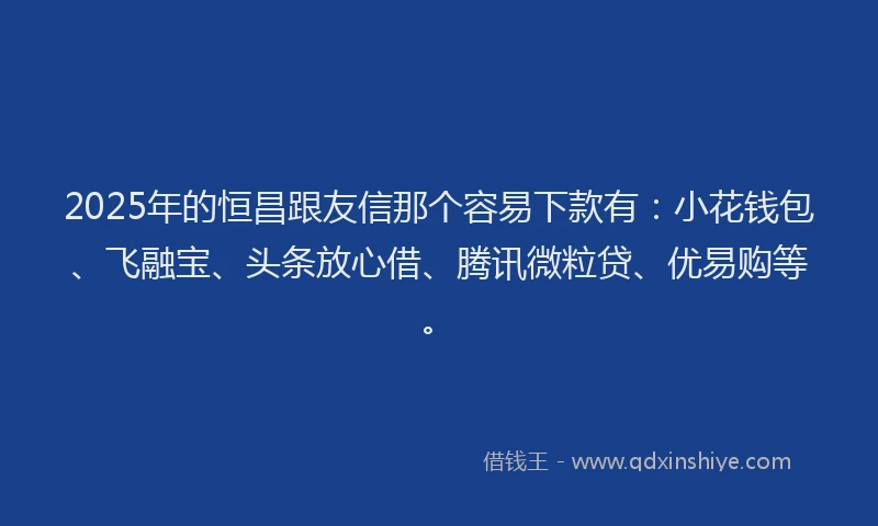 2025年的恒昌跟友信那个容易下款有：小花钱包、飞融宝、头条放心借、腾讯微粒贷、优易购等。