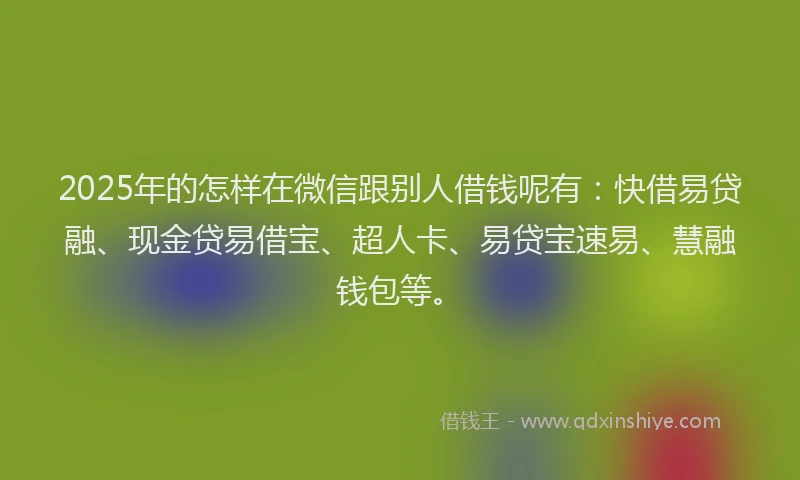 2025年的怎样在微信跟别人借钱呢有：快借易贷融、现金贷易借宝、超人卡、易贷宝速易、慧融钱包等。