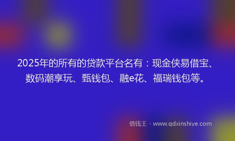 2025年的所有的贷款平台名有：现金侠易借宝、数码潮享玩、甄钱包、融e花、福瑞钱包等。