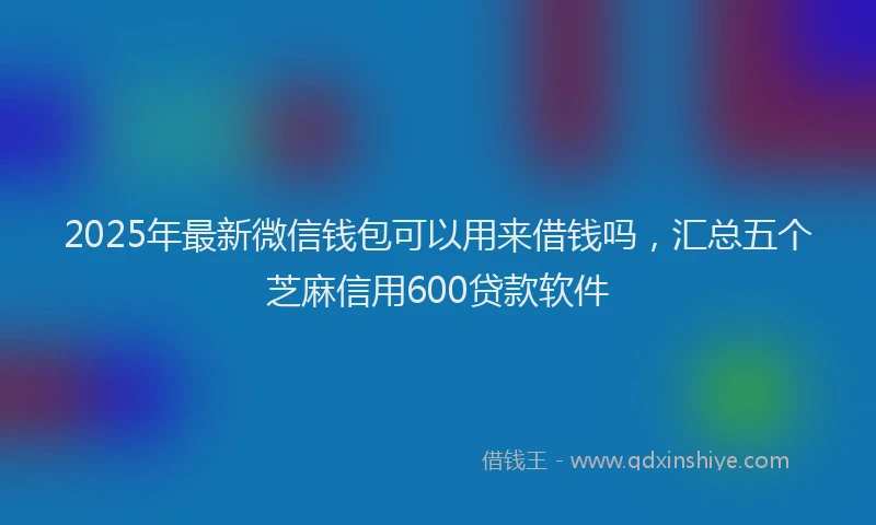 2025年最新微信钱包可以用来借钱吗，汇总五个芝麻信用600贷款软件