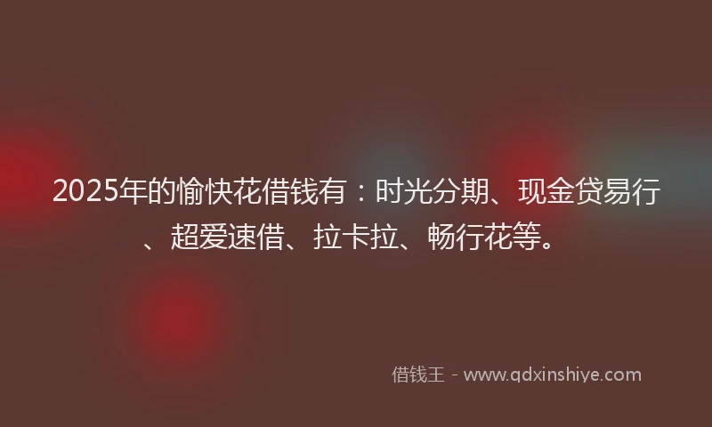 2025年的愉快花借钱有：时光分期、现金贷易行、超爱速借、拉卡拉、畅行花等。