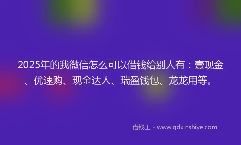 2025年的我微信怎么可以借钱给别人有：壹现金、优速购、现金达人、瑞盈钱包、龙龙用等。