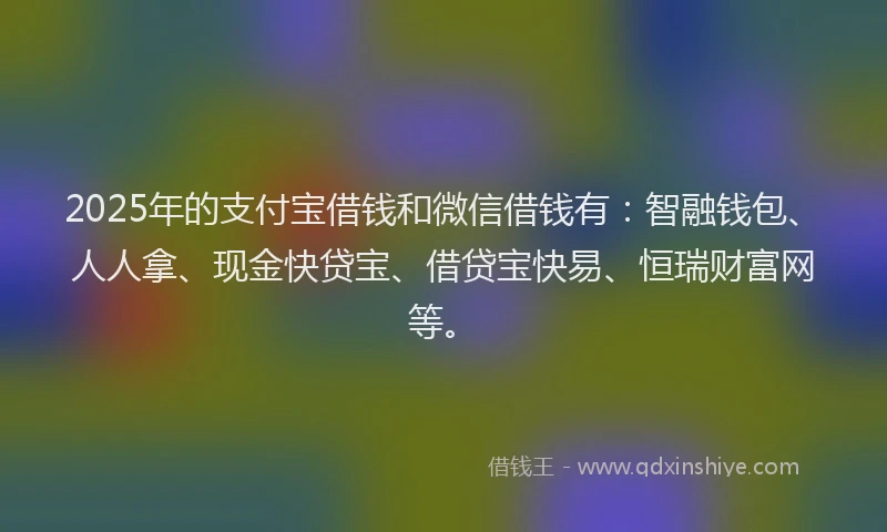 2025年的支付宝借钱和微信借钱有：智融钱包、人人拿、现金快贷宝、借贷宝快易、恒瑞财富网等。