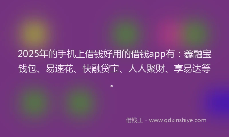 2025年的手机上借钱好用的借钱app有：鑫融宝钱包、易速花、快融贷宝、人人聚财、享易达等。