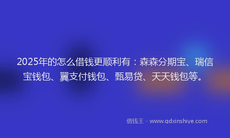 2025年的怎么借钱更顺利有：森森分期宝、瑞信宝钱包、翼支付钱包、甄易贷、天天钱包等。