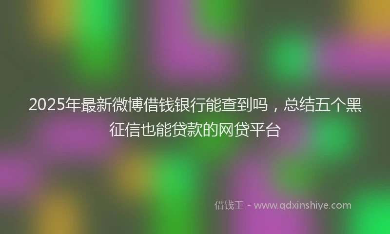 2025年最新微博借钱银行能查到吗，总结五个黑征信也能贷款的网贷平台