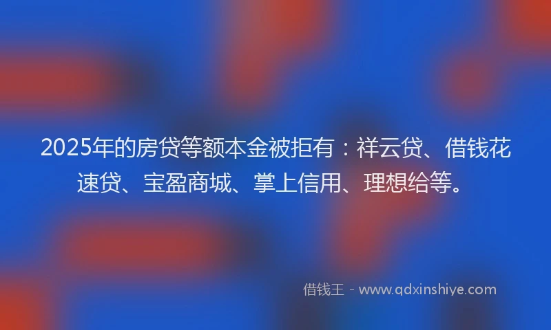2025年的房贷等额本金被拒有：祥云贷、借钱花速贷、宝盈商城、掌上信用、理想给等。