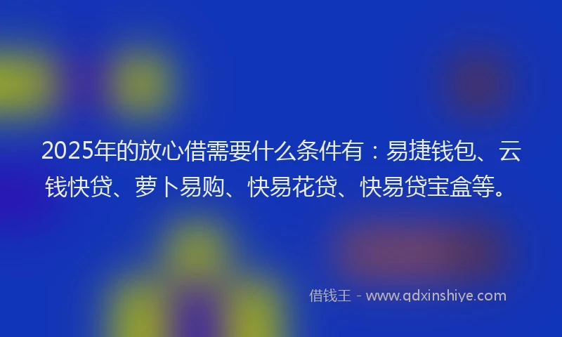 2025年的放心借需要什么条件有：易捷钱包、云钱快贷、萝卜易购、快易花贷、快易贷宝盒等。