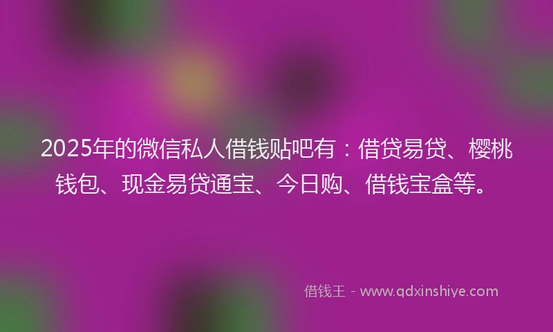 2025年的微信私人借钱贴吧有：借贷易贷、樱桃钱包、现金易贷通宝、今日购、借钱宝盒等。