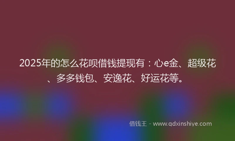 2025年的怎么花呗借钱提现有：心e金、超级花、多多钱包、安逸花、好运花等。