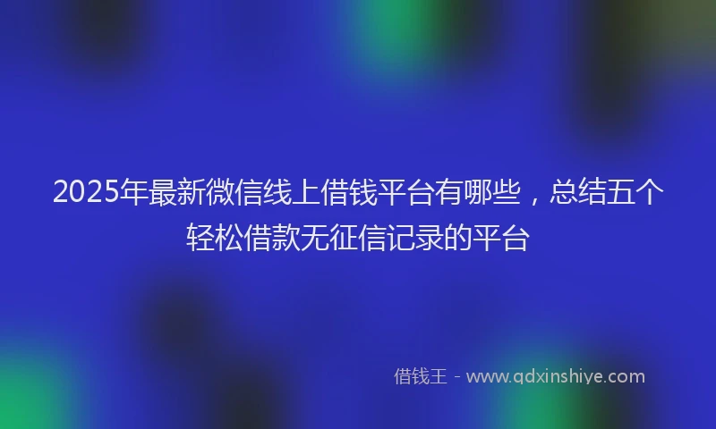 2025年最新微信线上借钱平台有哪些，总结五个轻松借款无征信记录的平台