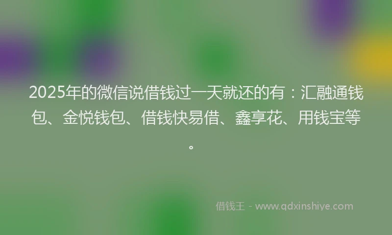 2025年的微信说借钱过一天就还的有：汇融通钱包、金悦钱包、借钱快易借、鑫享花、用钱宝等。