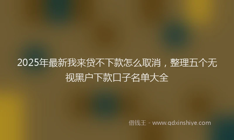 2025年最新我来贷不下款怎么取消，整理五个无视黑户下款口子名单大全