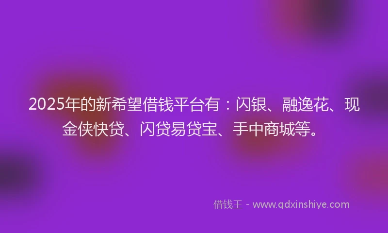 2025年的新希望借钱平台有：闪银、融逸花、现金侠快贷、闪贷易贷宝、手中商城等。