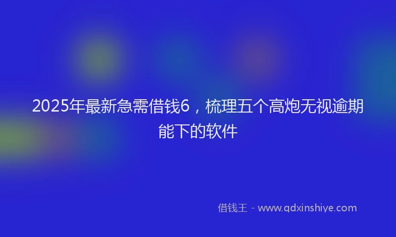2025年最新急需借钱6，梳理五个高炮无视逾期能下的软件