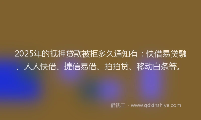 2025年的抵押贷款被拒多久通知有：快借易贷融、人人快借、捷信易借、拍拍贷、移动白条等。