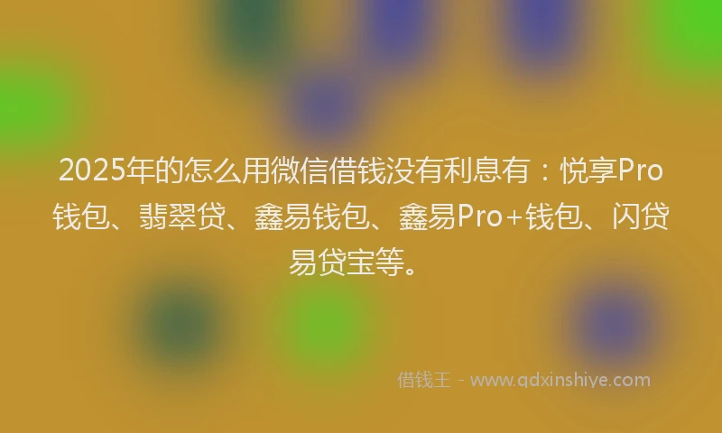 2025年的怎么用微信借钱没有利息有：悦享Pro钱包、翡翠贷、鑫易钱包、鑫易Pro+钱包、闪贷易贷宝等。