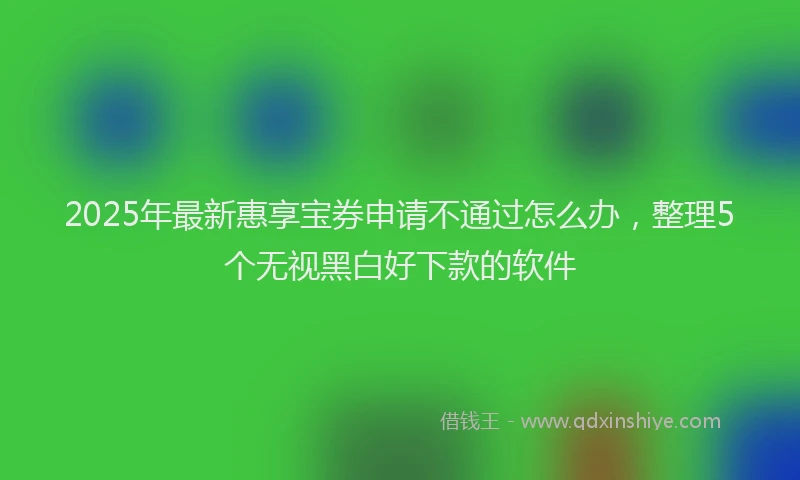 2025年最新惠享宝券申请不通过怎么办，整理5个无视黑白好下款的软件