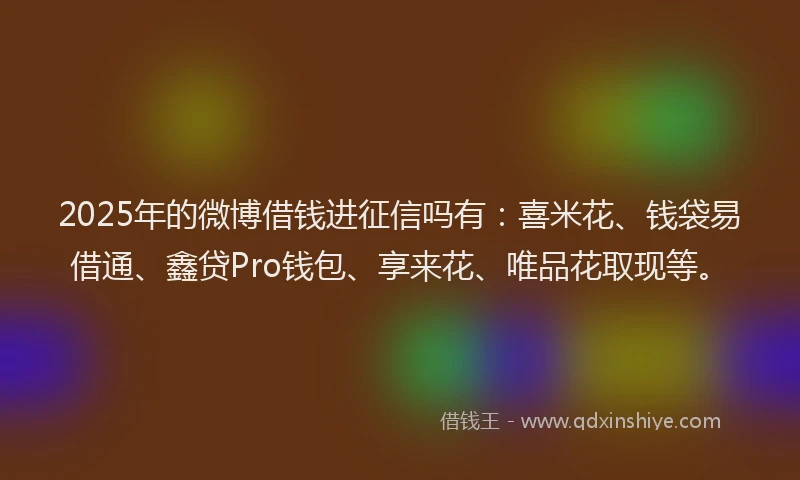 2025年的微博借钱进征信吗有：喜米花、钱袋易借通、鑫贷Pro钱包、享来花、唯品花取现等。