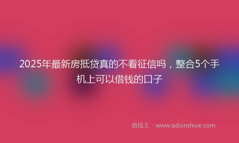 2025年最新房抵贷真的不看征信吗，整合5个手机上可以借钱的口子