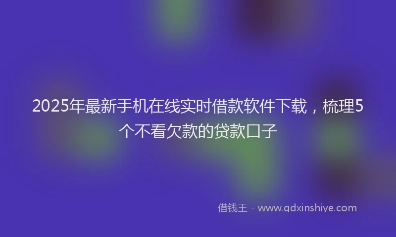 2025年最新手机在线实时借款软件下载，梳理5个不看欠款的贷款口子