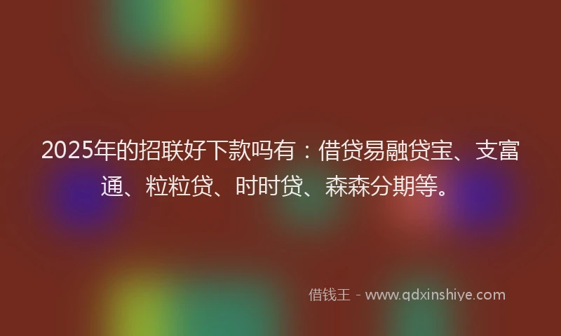 2025年的招联好下款吗有：借贷易融贷宝、支富通、粒粒贷、时时贷、森森分期等。