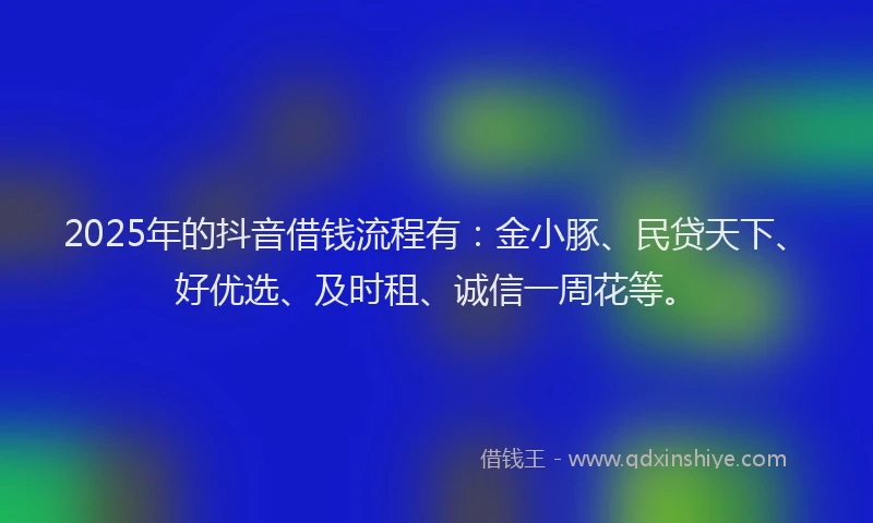 2025年的抖音借钱流程有：金小豚、民贷天下、好优选、及时租、诚信一周花等。