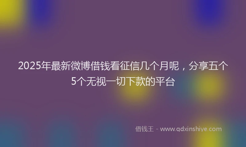 2025年最新微博借钱看征信几个月呢，分享五个5个无视一切下款的平台