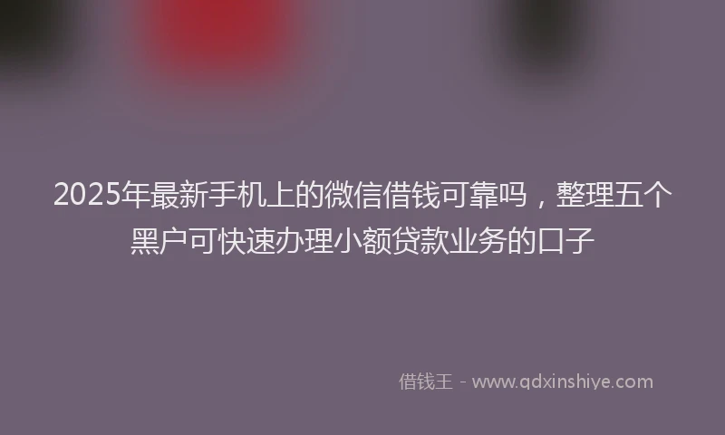 2025年最新手机上的微信借钱可靠吗，整理五个黑户可快速办理小额贷款业务的口子