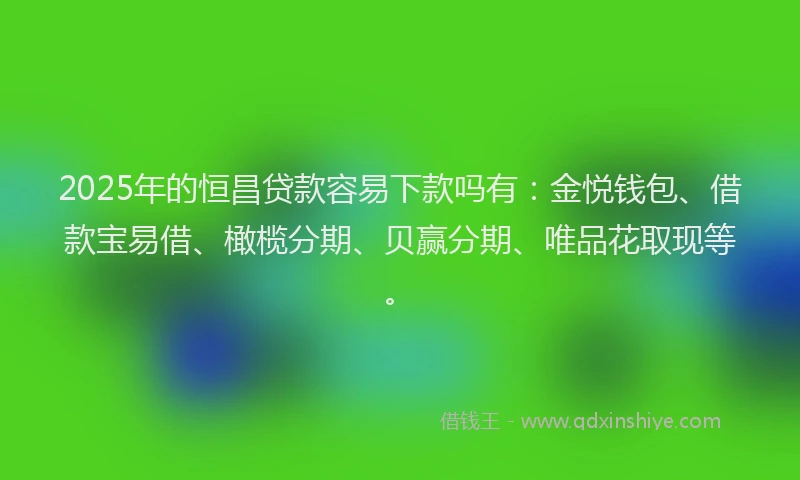 2025年的恒昌贷款容易下款吗有：金悦钱包、借款宝易借、橄榄分期、贝赢分期、唯品花取现等。