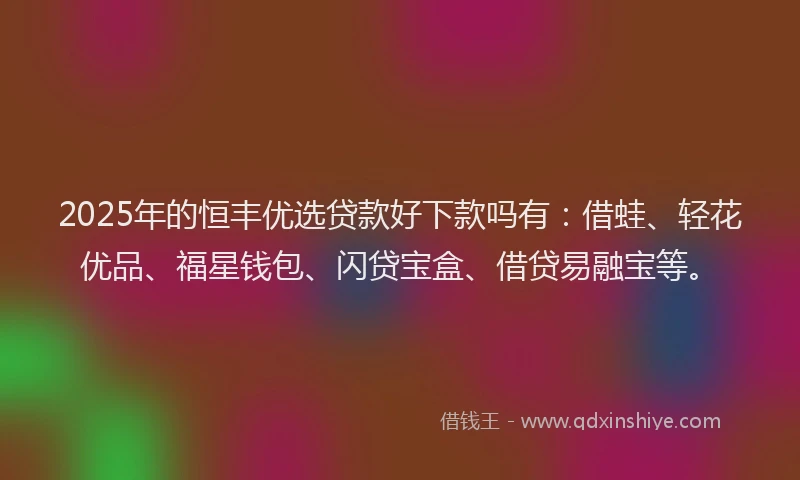 2025年的恒丰优选贷款好下款吗有：借蛙、轻花优品、福星钱包、闪贷宝盒、借贷易融宝等。