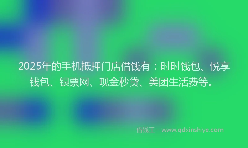 2025年的手机抵押门店借钱有：时时钱包、悦享钱包、银票网、现金秒贷、美团生活费等。