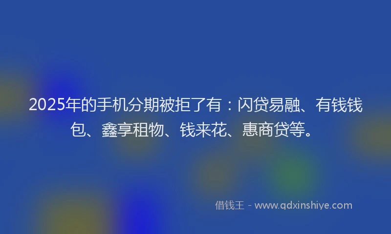 2025年的手机分期被拒了有：闪贷易融、有钱钱包、鑫享租物、钱来花、惠商贷等。