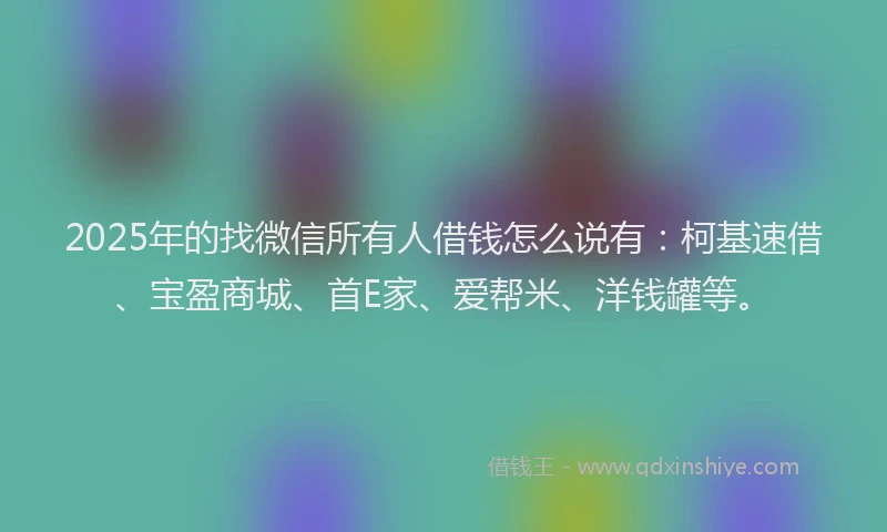 2025年的找微信所有人借钱怎么说有：柯基速借、宝盈商城、首E家、爱帮米、洋钱罐等。