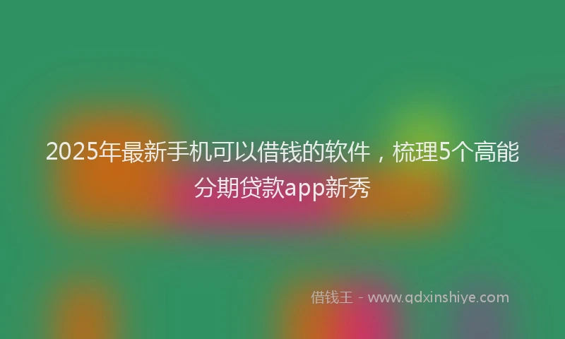 2025年最新手机可以借钱的软件，梳理5个高能分期贷款app新秀