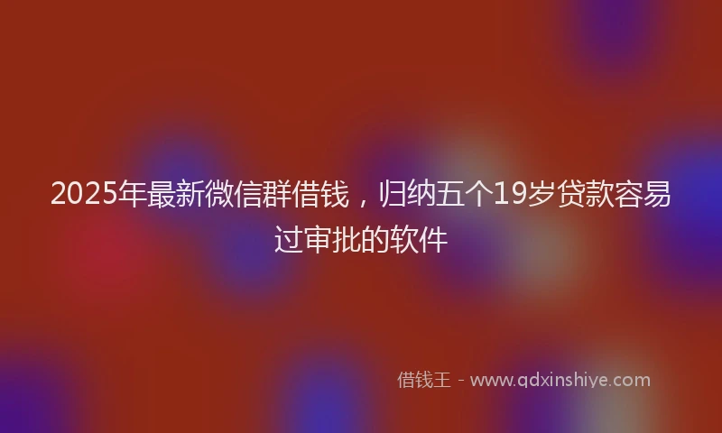 2025年最新微信群借钱，归纳五个19岁贷款容易过审批的软件