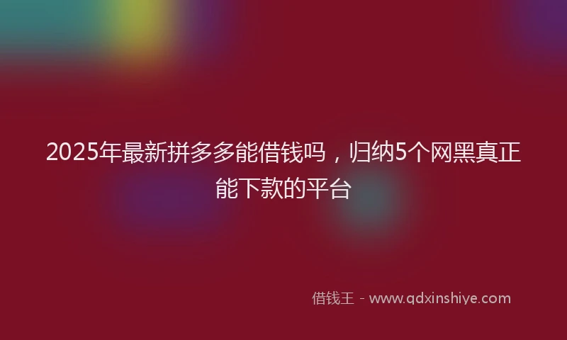 2025年最新拼多多能借钱吗，归纳5个网黑真正能下款的平台