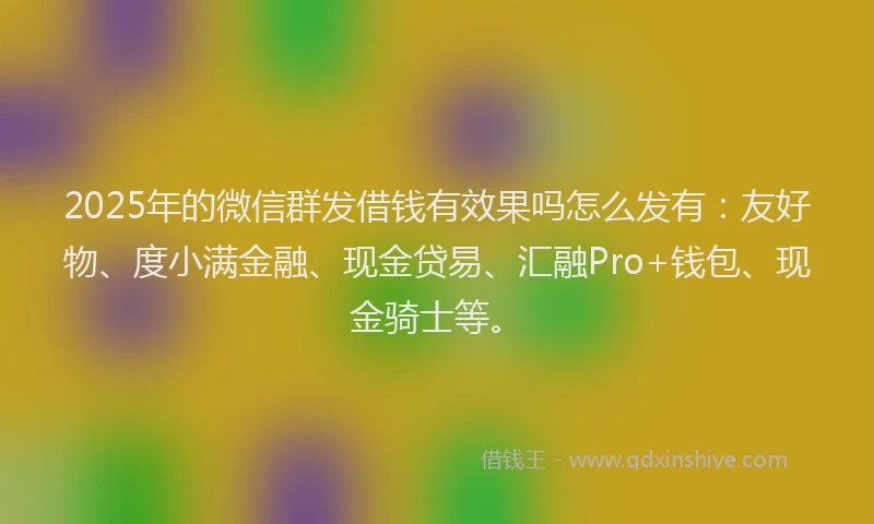 2025年的微信群发借钱有效果吗怎么发有：友好物、度小满金融、现金贷易、汇融Pro+钱包、现金骑士等。