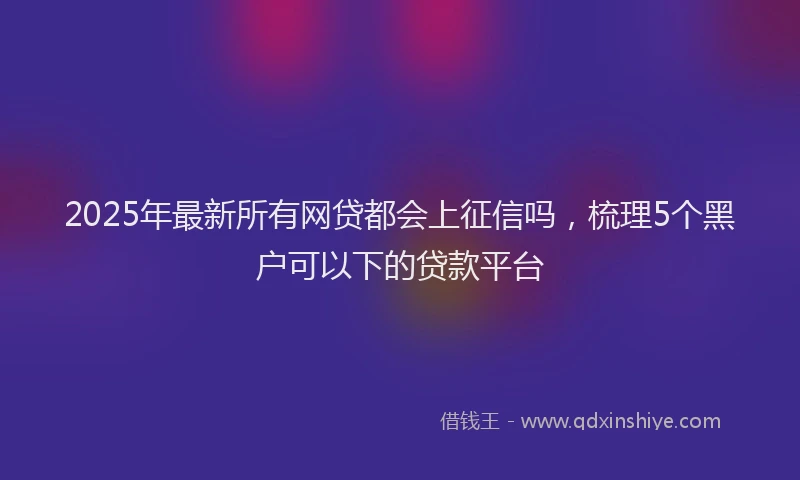2025年最新所有网贷都会上征信吗，梳理5个黑户可以下的贷款平台